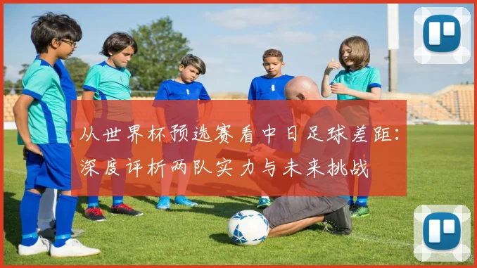 从世界杯预选赛看中日足球差距：深度评析两队实力与未来挑战