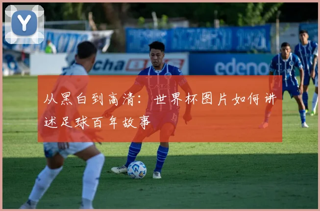 从黑白到高清：世界杯图片如何讲述足球百年故事