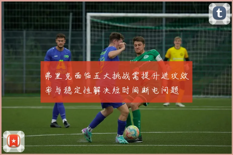 弗里克面临五大挑战需提升进攻效率与稳定性解决短时间断电问题