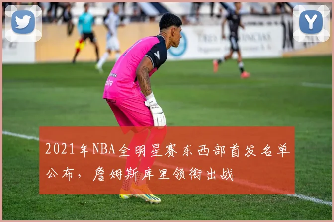 2021年NBA全明星赛东西部首发名单公布，詹姆斯库里领衔出战