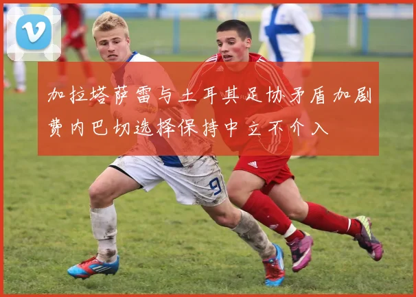 加拉塔萨雷与土耳其足协矛盾加剧费内巴切选择保持中立不介入